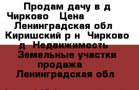 Продам дачу в д.Чирково › Цена ­ 250 000 - Ленинградская обл., Киришский р-н, Чирково д. Недвижимость » Земельные участки продажа   . Ленинградская обл.